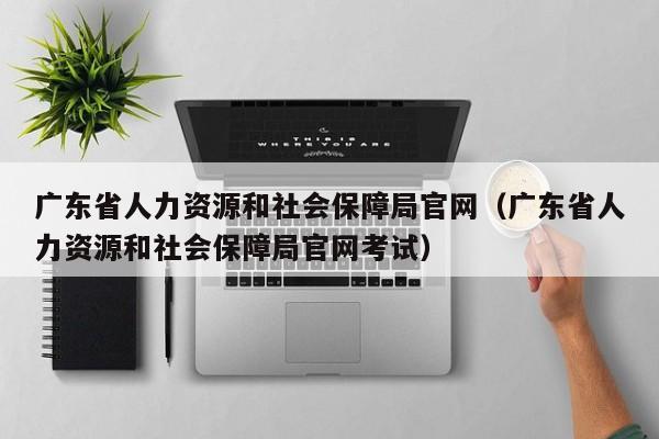 广东省人力资源和社会保障局官网（广东省人力资源和社会保障局官网考试）