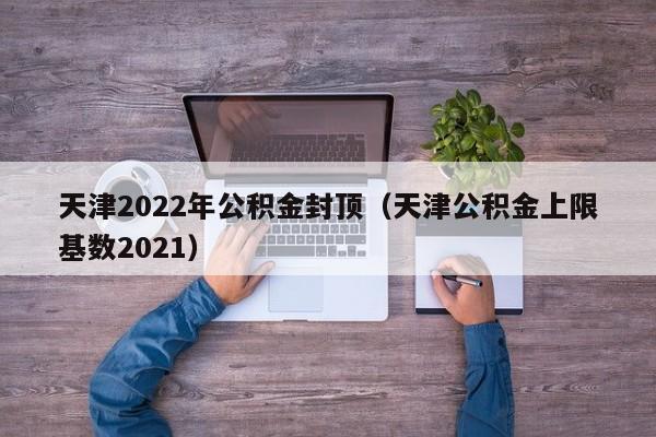 天津2022年公积金封顶（天津公积金上限基数2021）