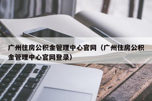 广州住房公积金管理中心官网（广州住房公积金管理中心官网登录）