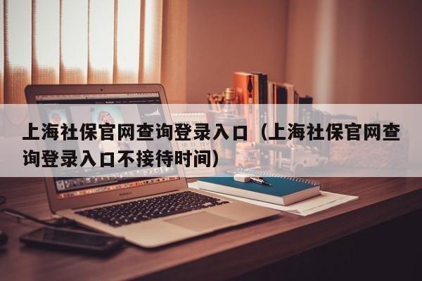 上海社保官网查询登录入口（上海社保官网查询登录入口不接待时间）