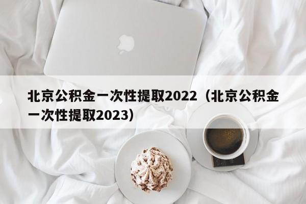 北京公积金一次性提取2022（北京公积金一次性提取2023）