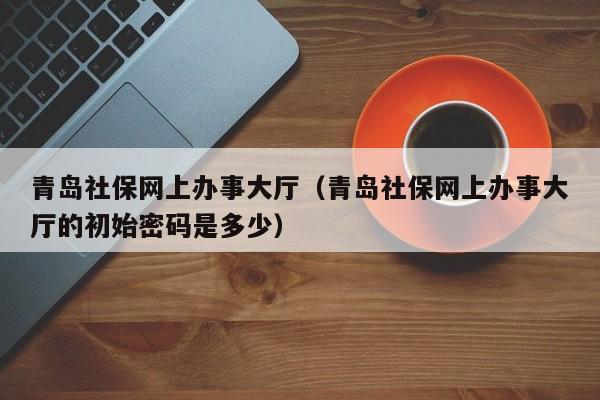 青岛社保网上办事大厅（青岛社保网上办事大厅的初始密码是多少）