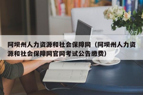 阿坝州人力资源和社会保障网（阿坝州人力资源和社会保障网官网考试公告缴费）