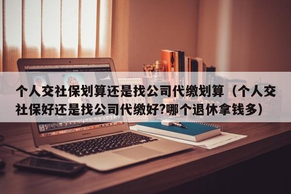 个人交社保划算还是找公司代缴划算（个人交社保好还是找公司代缴好?哪个退休拿钱多）