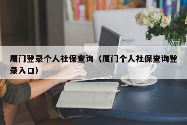 厦门登录个人社保查询（厦门个人社保查询登录入口）