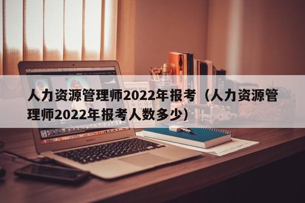 人力资源管理师2022年报考（人力资源管理师2022年报考人数多少）