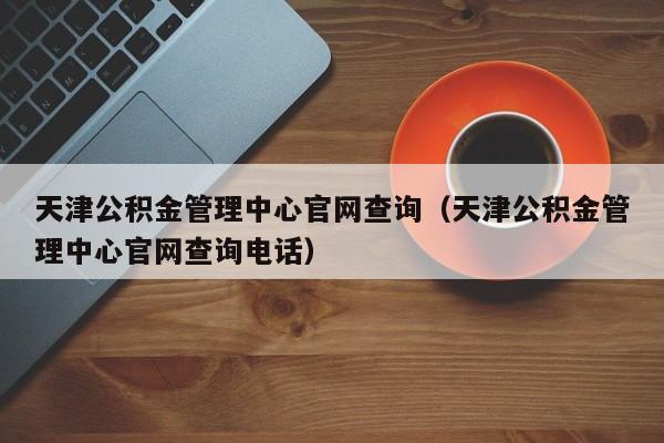 天津公积金管理中心官网查询（天津公积金管理中心官网查询电话）