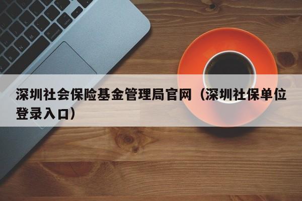 深圳社会保险基金管理局官网（深圳社保单位登录入口）