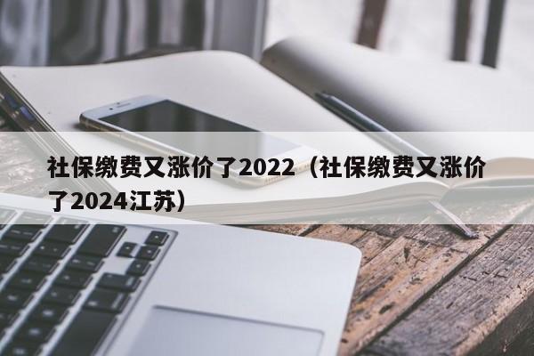 社保缴费又涨价了2022（社保缴费又涨价了2024江苏）