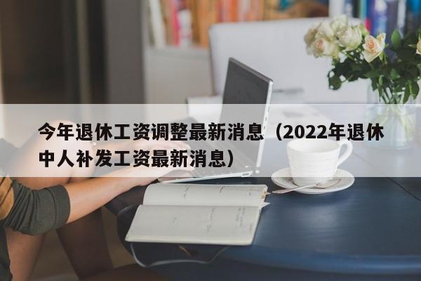 今年退休工资调整最新消息（2022年退休中人补发工资最新消息）