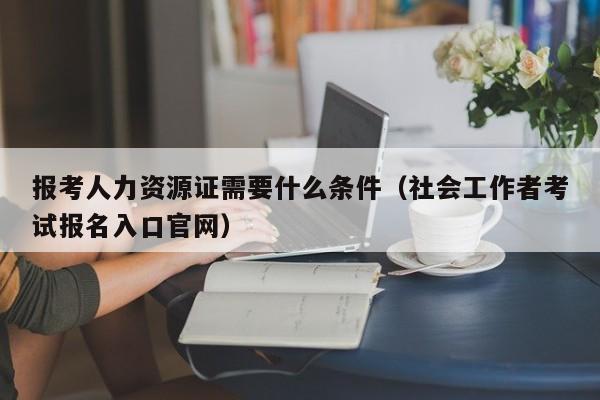 报考人力资源证需要什么条件（社会工作者考试报名入口官网）