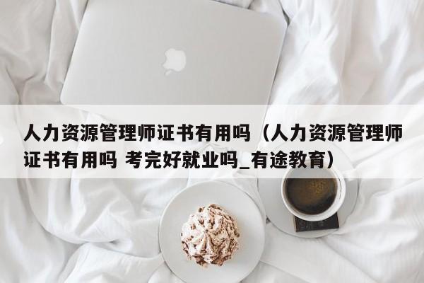 人力资源管理师证书有用吗（人力资源管理师证书有用吗 考完好就业吗_有途教育）