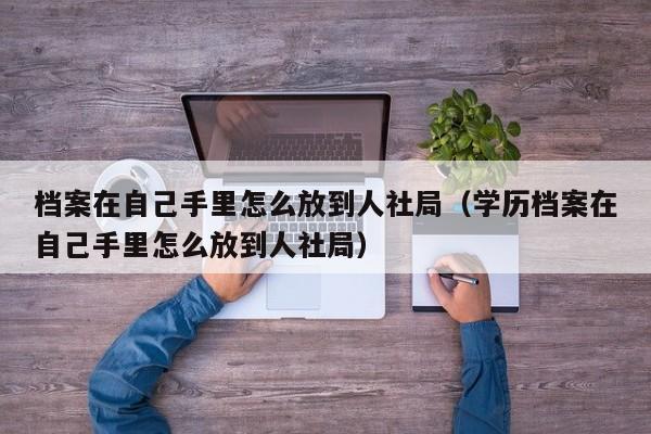 档案在自己手里怎么放到人社局（学历档案在自己手里怎么放到人社局）