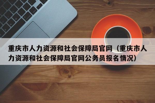 重庆市人力资源和社会保障局官网（重庆市人力资源和社会保障局官网公务员报名情况）