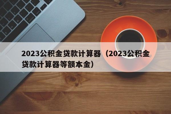 2023公积金贷款计算器（2023公积金贷款计算器等额本金）