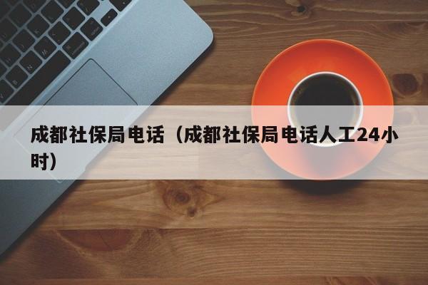 成都社保局电话（成都社保局电话人工24小时）