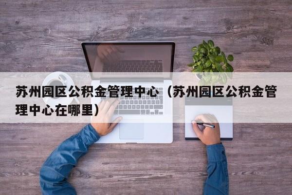 苏州园区公积金管理中心（苏州园区公积金管理中心在哪里）