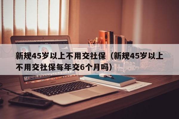 新规45岁以上不用交社保（新规45岁以上不用交社保每年交6个月吗）