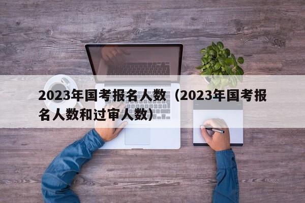 2023年国考报名人数（2023年国考报名人数和过审人数）