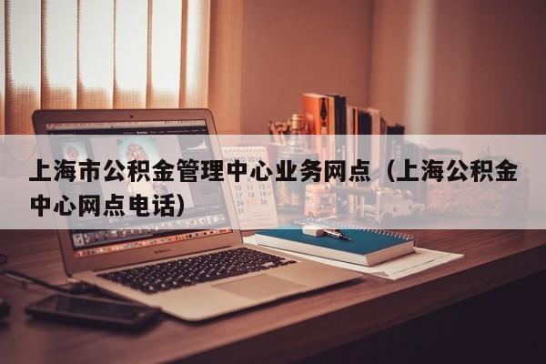 上海市公积金管理中心业务网点（上海公积金中心网点电话）