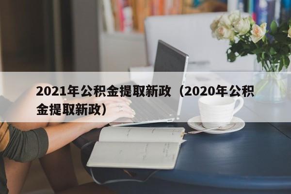 2021年公积金提取新政（2020年公积金提取新政）