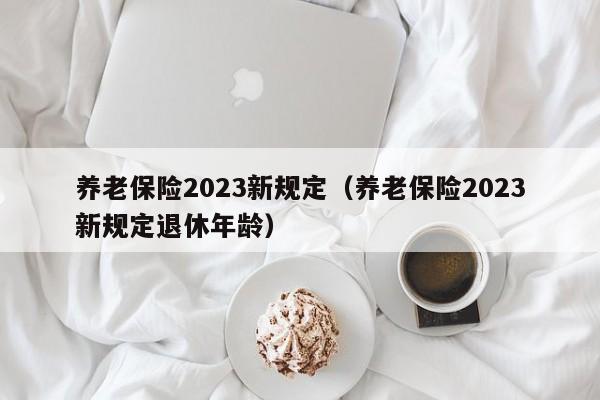 养老保险2023新规定（养老保险2023新规定退休年龄）