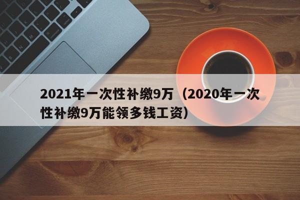 2021年一次性补缴9万（2020年一次性补缴9万能领多钱工资）