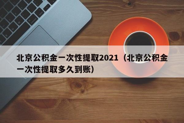 北京公积金一次性提取2021（北京公积金一次性提取多久到账）