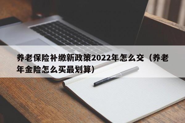 养老保险补缴新政策2022年怎么交（养老年金险怎么买最划算）