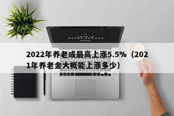 2022年养老或最高上涨5.5%（2021年养老金大概能上涨多少）