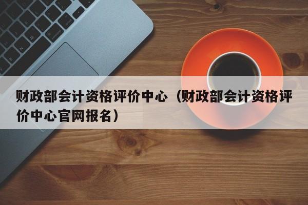 财政部会计资格评价中心（财政部会计资格评价中心官网报名）