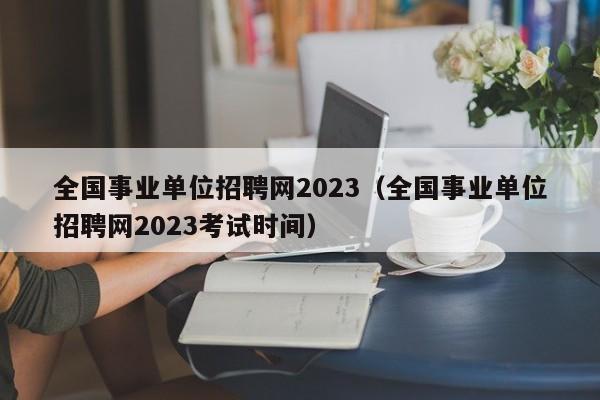 全国事业单位招聘网2023（全国事业单位招聘网2023考试时间）