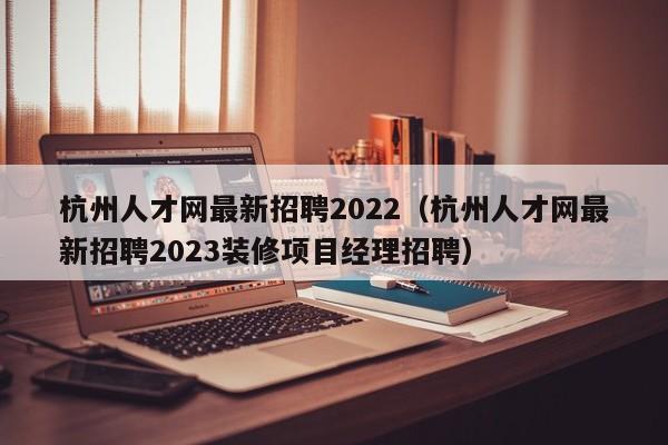 杭州人才网最新招聘2022（杭州人才网最新招聘2023装修项目经理招聘）